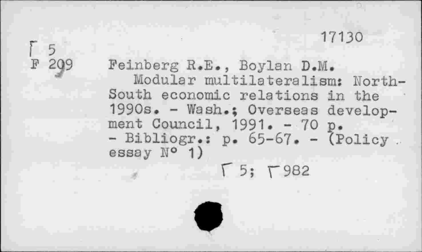 ﻿r 5
17130
Feinberg R.E., Boylan D.M.
Modular multilateralism: North-South economic relations in the 1990s, - Wash.; Overseas development Council, 1991 • - 70 p.
- Bibliogr.: p. 65-67. - (Policy . essay № 1)
C 5; T982